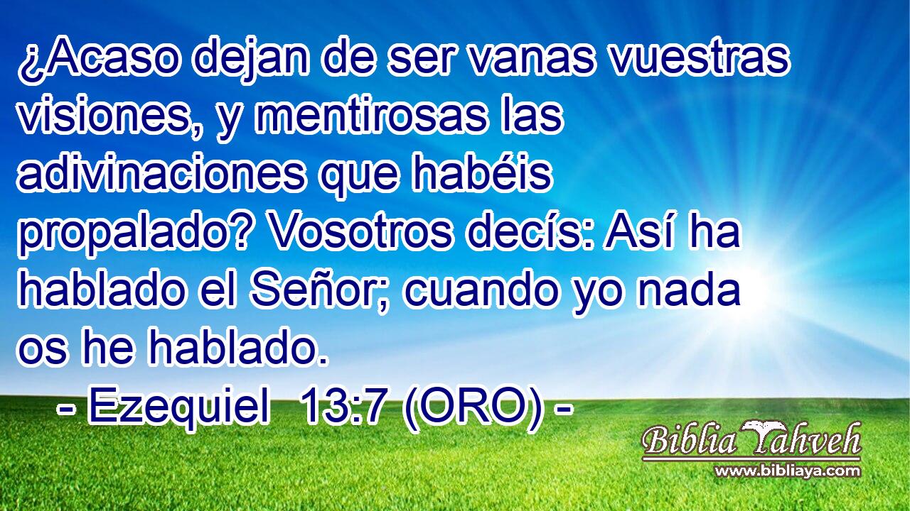  ¿Acaso dejan de ser vanas vuestras visiones, y mentirosas las adivinaciones que habéis propalado? Vosotros decís: Así ha hablado el Señor; cuando yo nada os he hablado. 