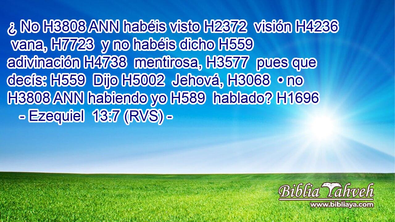 ¿ No H3808 ANN habéis visto H2372  visión H4236  vana, H7723  y no habéis dicho H559  adivinación H4738  mentirosa, H3577  pues que decís: H559  Dijo H5002  Jehová, H3068  • no H3808 ANN habiendo yo H589  hablado? H1696  
