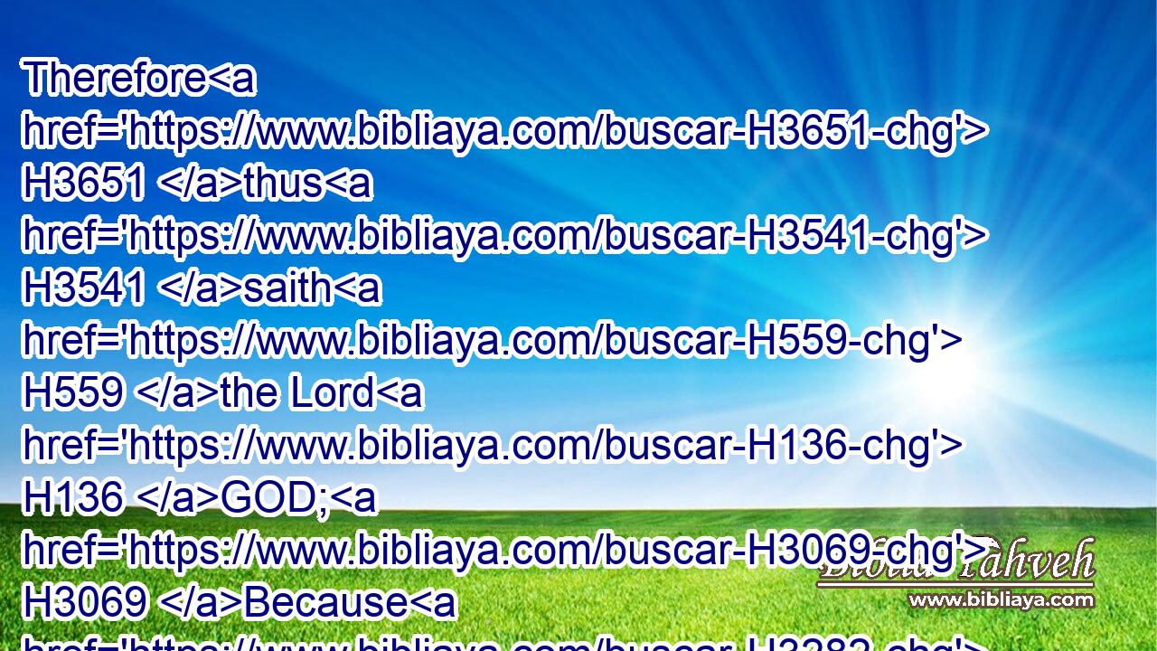 Therefore H3651 thus H3541 saith H559 the Lord H136 GOD; H3069 Because H3282 ye have spoken H1696 vanity, H7723 and seen H2372 lies, H3577 therefore, H3651 behold, H2009 I am against H413 you, saith H5002 the Lord H136 GOD.H3069