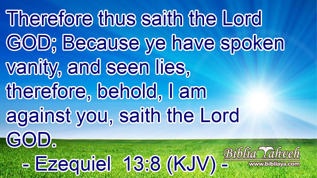 Therefore thus saith the Lord GOD; Because ye have spoken vanity, and seen lies, therefore, behold, I am against you, saith the Lord GOD.