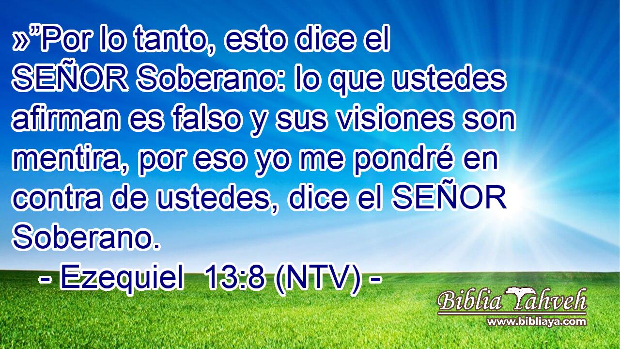 »”Por lo tanto, esto dice el SEÑOR Soberano: lo que ustedes afirman es falso y sus visiones son mentira, por eso yo me pondré en contra de ustedes, dice el SEÑOR Soberano.