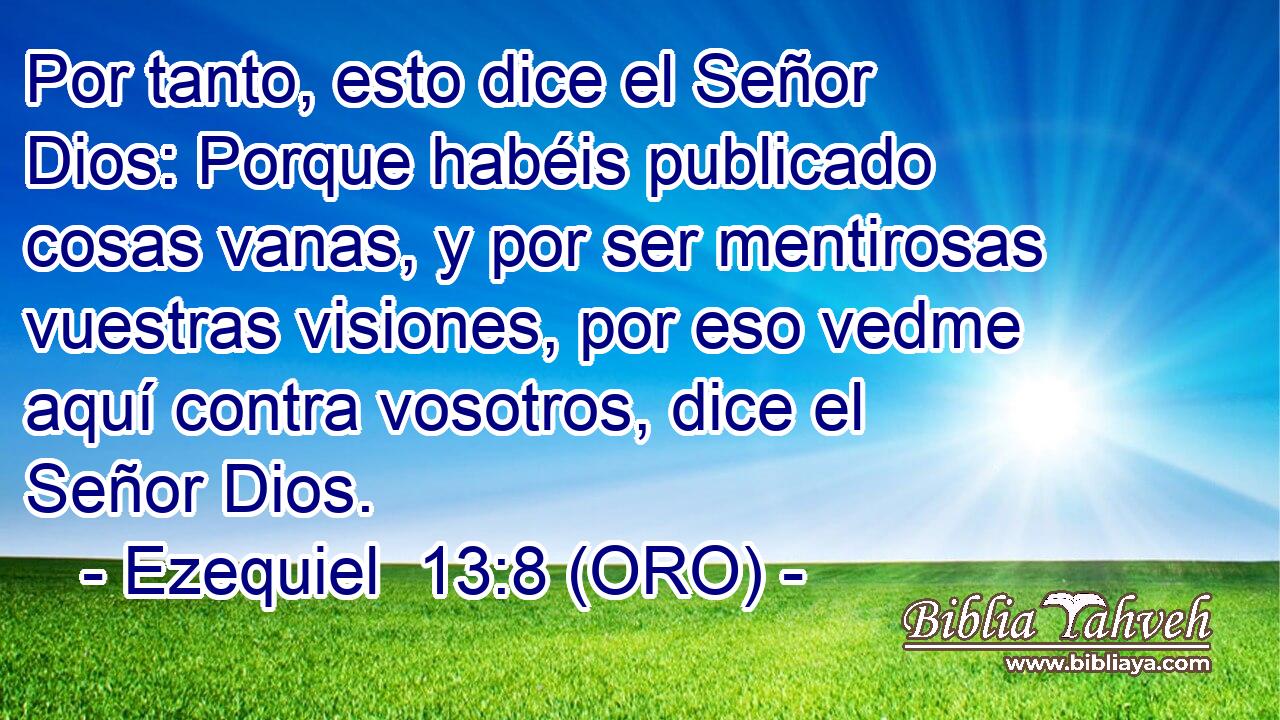  Por tanto, esto dice el Señor Dios: Porque habéis publicado cosas vanas, y por ser mentirosas vuestras visiones, por eso vedme aquí contra vosotros, dice el Señor Dios. 