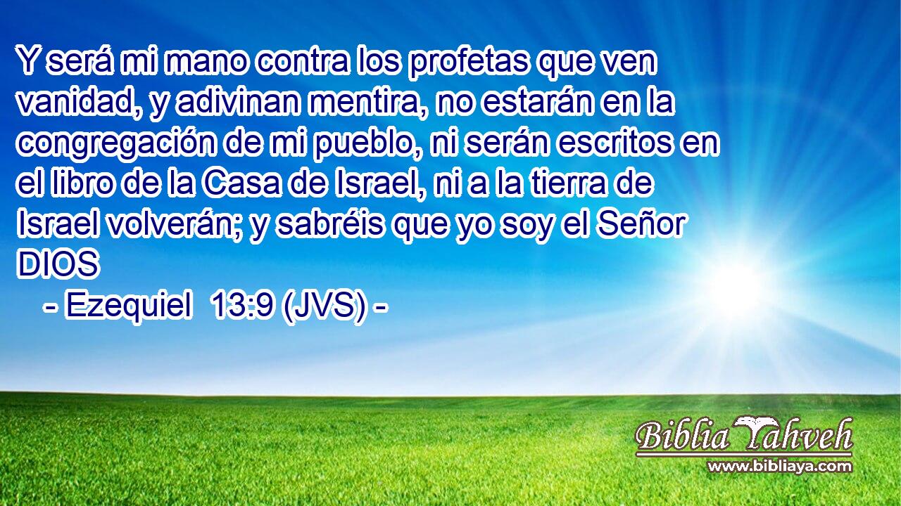 Y será mi mano contra los profetas que ven vanidad, y adivinan mentira, no estarán en la congregación de mi pueblo, ni serán escritos en el libro de la Casa de Israel, ni a la tierra de Israel volverán; y sabréis que yo soy el Señor DIOS