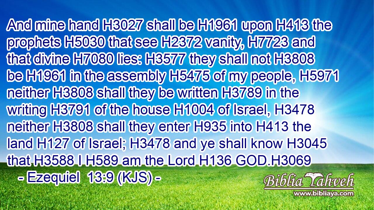 And mine hand H3027 shall be H1961 upon H413 the prophets H5030 that see H2372 vanity, H7723 and that divine H7080 lies: H3577 they shall not H3808 be H1961 in the assembly H5475 of my people, H5971 neither H3808 shall they be written H3789 in the writing H3791 of the house H1004 of Israel, H3478 neither H3808 shall they enter H935 into H413 the land H127 of Israel; H3478 and ye shall know H3045 that H3588 I H589 am the Lord H136 GOD.H3069
