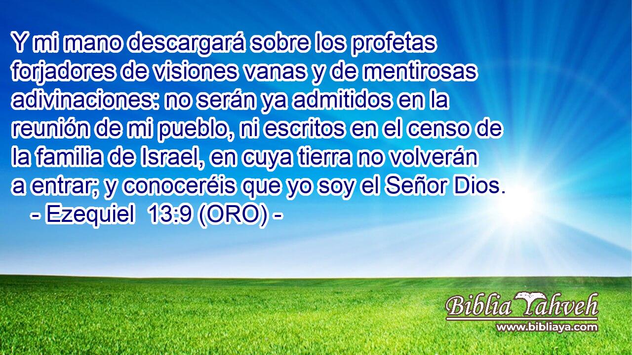  Y mi mano descargará sobre los profetas forjadores de visiones vanas y de mentirosas adivinaciones: no serán ya admitidos en la reunión de mi pueblo, ni escritos en el censo de la familia de Israel, en cuya tierra no volverán a entrar; y conoceréis que yo soy el Señor Dios. 