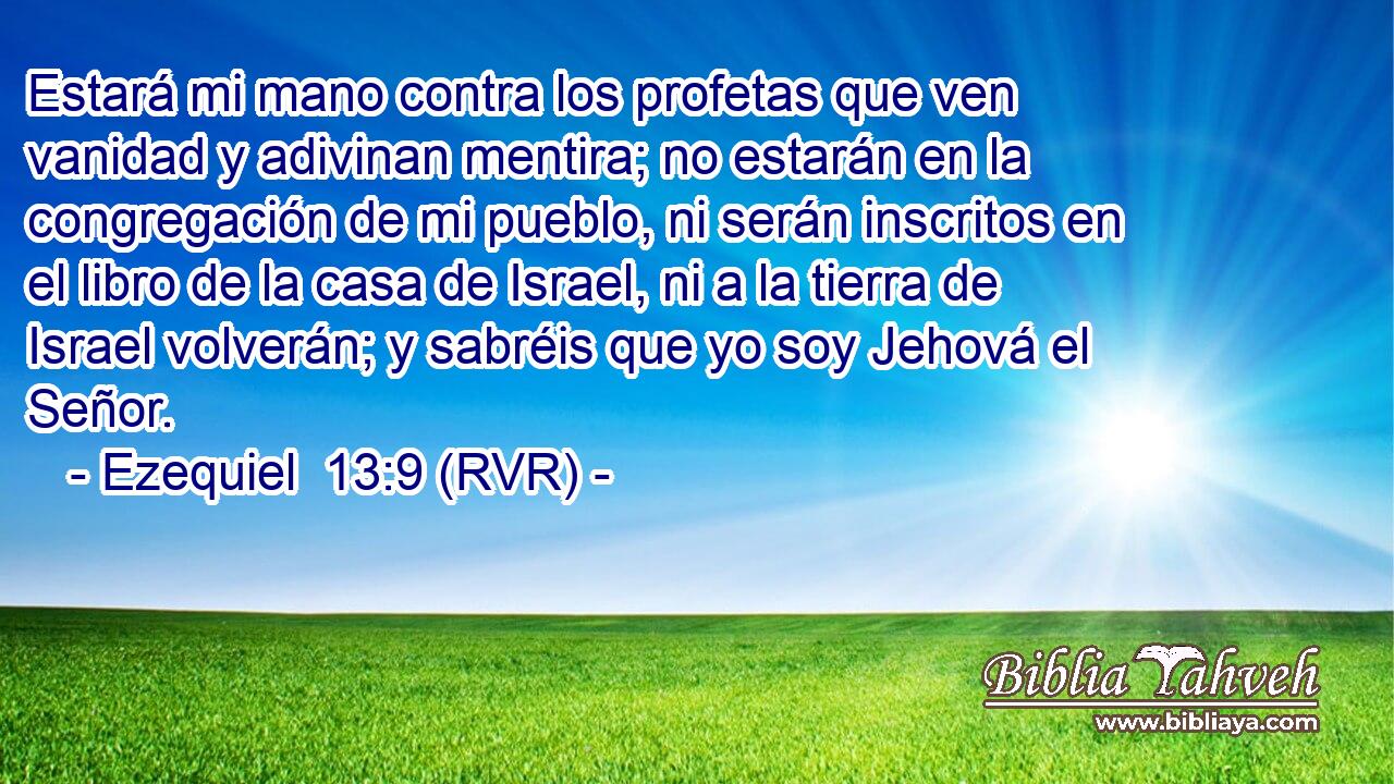 Estará mi mano contra los profetas que ven vanidad y adivinan mentira; no estarán en la congregación de mi pueblo, ni serán inscritos en el libro de la casa de Israel, ni a la tierra de Israel volverán; y sabréis que yo soy Jehová el Señor.