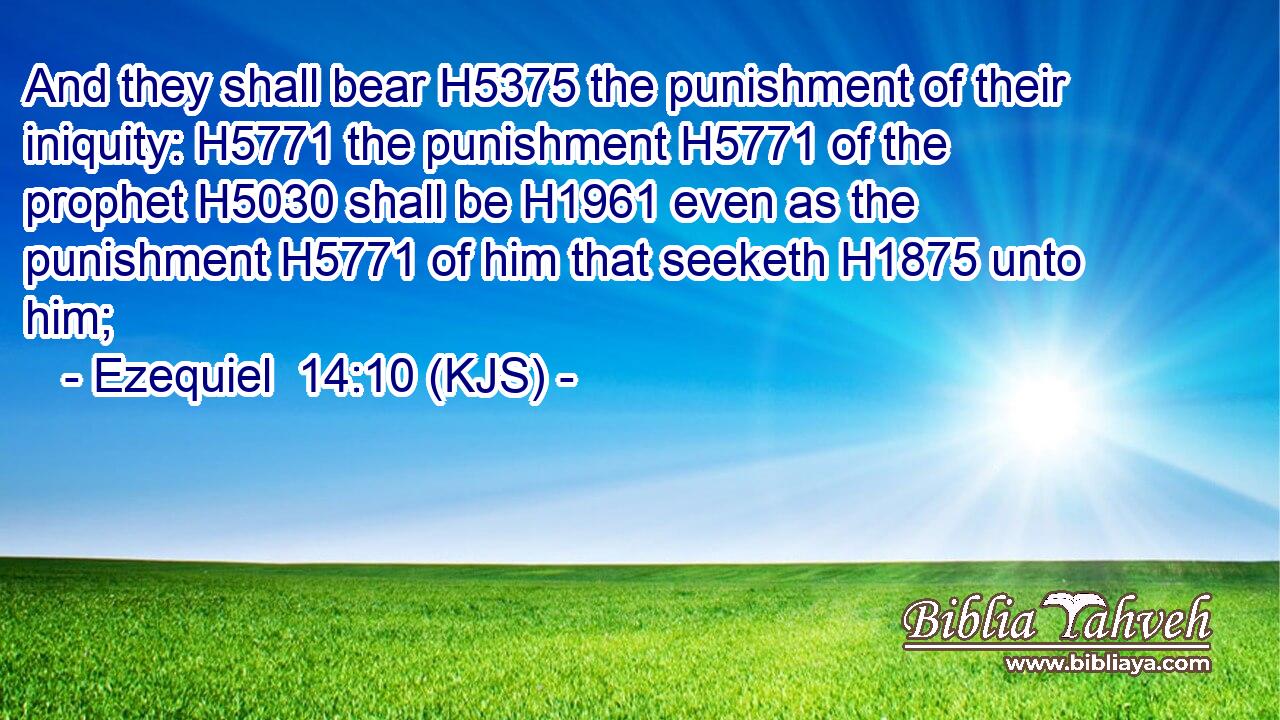 And they shall bear H5375 the punishment of their iniquity: H5771 the punishment H5771 of the prophet H5030 shall be H1961 even as the punishment H5771 of him that seeketh H1875 unto him;