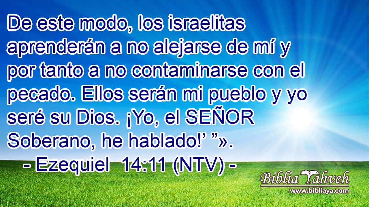 De este modo, los israelitas aprenderán a no alejarse de mí y por tanto a no contaminarse con el pecado. Ellos serán mi pueblo y yo seré su Dios. ¡Yo, el SEÑOR Soberano, he hablado!’ ”».
