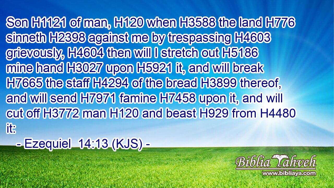 Son H1121 of man, H120 when H3588 the land H776 sinneth H2398 against me by trespassing H4603 grievously, H4604 then will I stretch out H5186 mine hand H3027 upon H5921 it, and will break H7665 the staff H4294 of the bread H3899 thereof, and will send H7971 famine H7458 upon it, and will cut off H3772 man H120 and beast H929 from H4480 it: