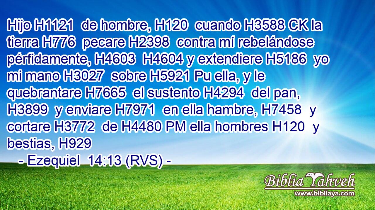 Hijo H1121  de hombre, H120  cuando H3588 CK la tierra H776  pecare H2398  contra mí rebelándose pérfidamente, H4603  H4604 y extendiere H5186  yo mi mano H3027  sobre H5921 Pu ella, y le quebrantare H7665  el sustento H4294  del pan, H3899  y enviare H7971  en ella hambre, H7458  y cortare H3772  de H4480 PM ella hombres H120  y bestias, H929  