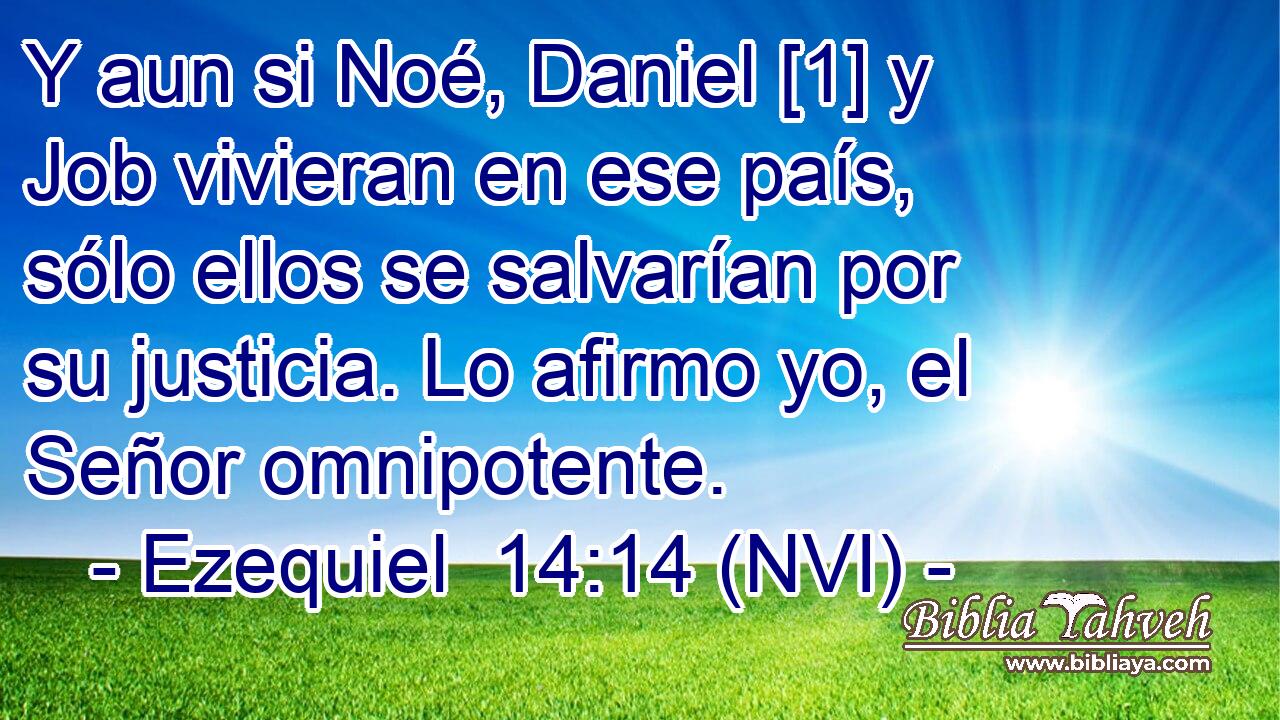  Y aun si Noé, Daniel [1] y Job vivieran en ese país, sólo ellos se salvarían por su justicia. Lo afirmo yo, el Señor omnipotente. 