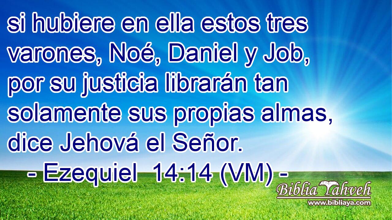  si hubiere en ella estos tres varones, Noé, Daniel y Job, por su justicia librarán tan solamente sus propias almas, dice Jehová el Señor. 