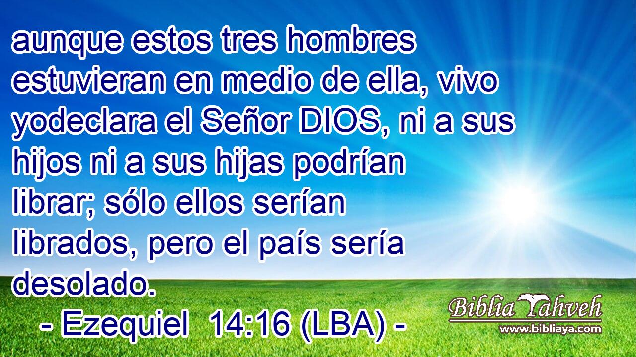 aunque estos tres hombres estuvieran en medio de ella, vivo yodeclara el Señor DIOS, ni a sus hijos ni a sus hijas podrían librar; sólo ellos serían librados, pero el país sería desolado.