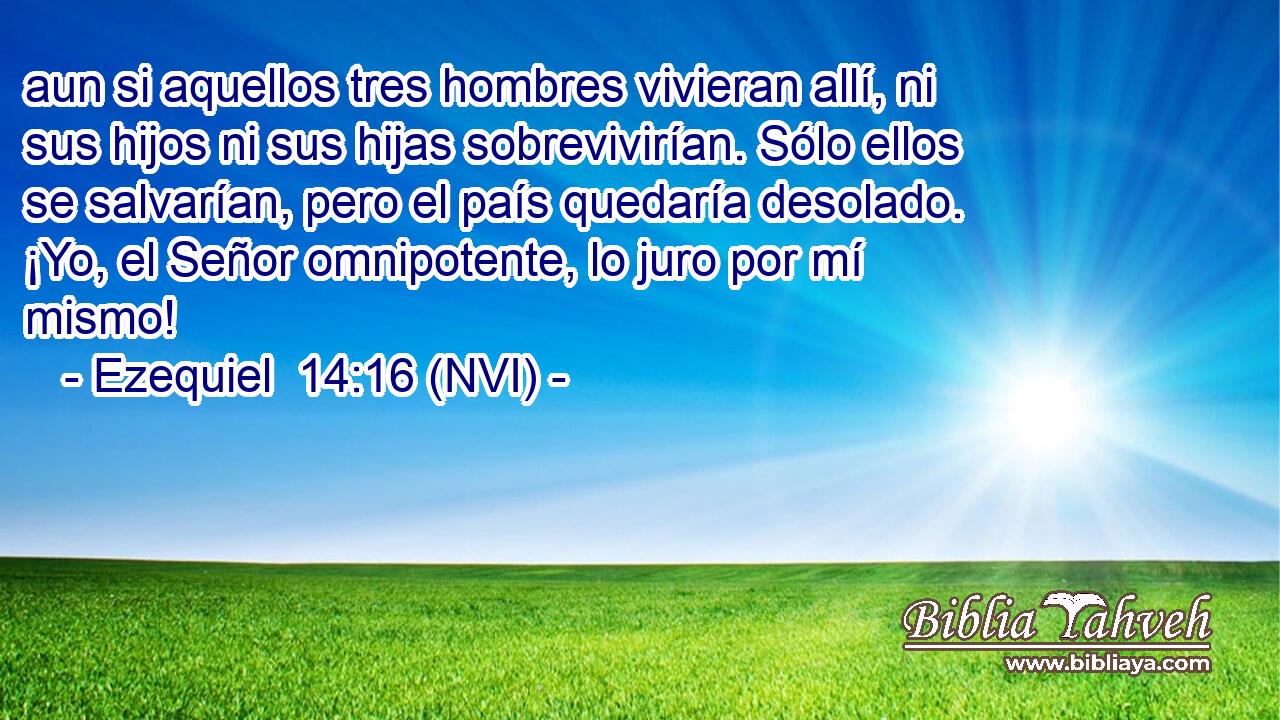  aun si aquellos tres hombres vivieran allí, ni sus hijos ni sus hijas sobrevivirían. Sólo ellos se salvarían, pero el país quedaría desolado. ¡Yo, el Señor omnipotente, lo juro por mí mismo! 