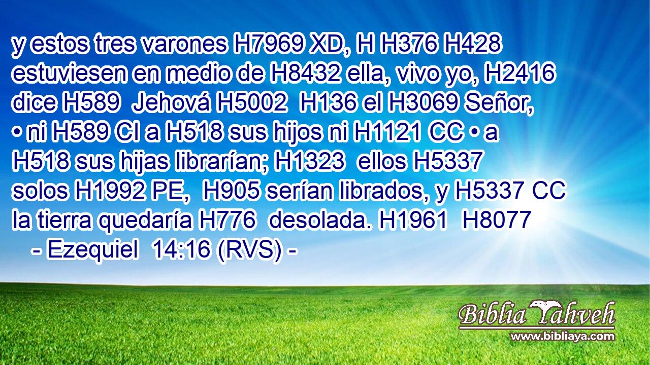 y estos tres varones H7969 XD, H H376 H428 estuviesen en medio de H8432 ella, vivo yo, H2416  dice H589  Jehová H5002  H136 el H3069 Señor, • ni H589 CI a H518 sus hijos ni H1121 CC • a H518 sus hijas librarían; H1323  ellos H5337  solos H1992 PE,  H905 serían librados, y H5337 CC la tierra quedaría H776  desolada. H1961  H8077 