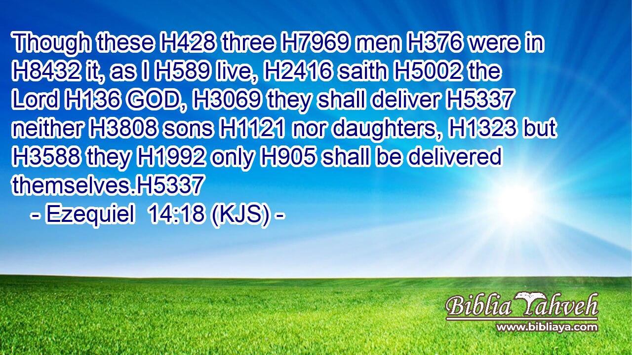 Though these H428 three H7969 men H376 were in H8432 it, as I H589 live, H2416 saith H5002 the Lord H136 GOD, H3069 they shall deliver H5337 neither H3808 sons H1121 nor daughters, H1323 but H3588 they H1992 only H905 shall be delivered themselves.H5337