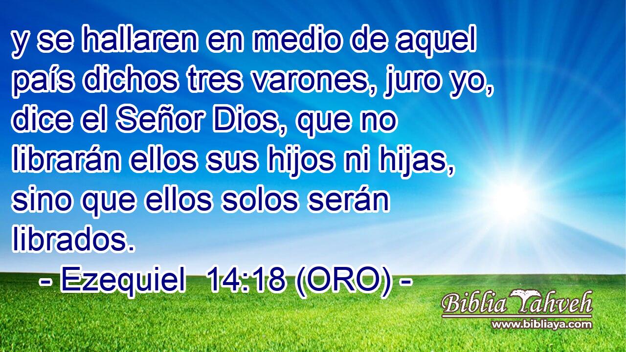  y se hallaren en medio de aquel país dichos tres varones, juro yo, dice el Señor Dios, que no librarán ellos sus hijos ni hijas, sino que ellos solos serán librados. 