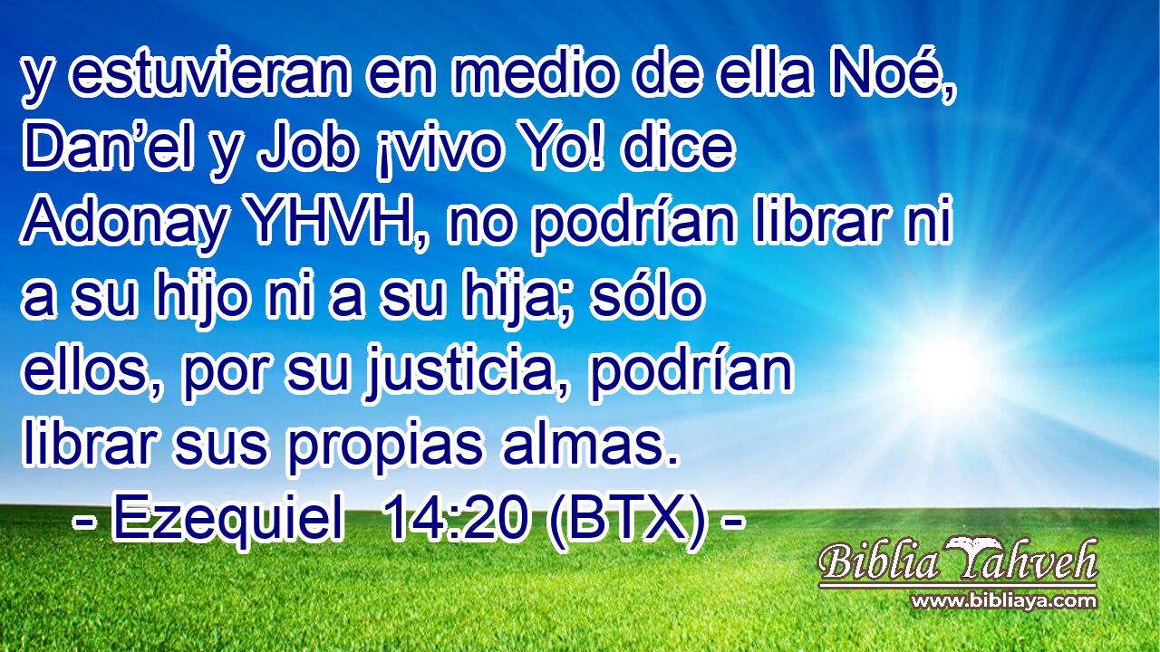 y estuvieran en medio de ella Noé, Dan’el y Job ¡vivo Yo! dice Adonay YHVH, no podrían librar ni a su hijo ni a su hija; sólo ellos, por su justicia, podrían librar sus propias almas.