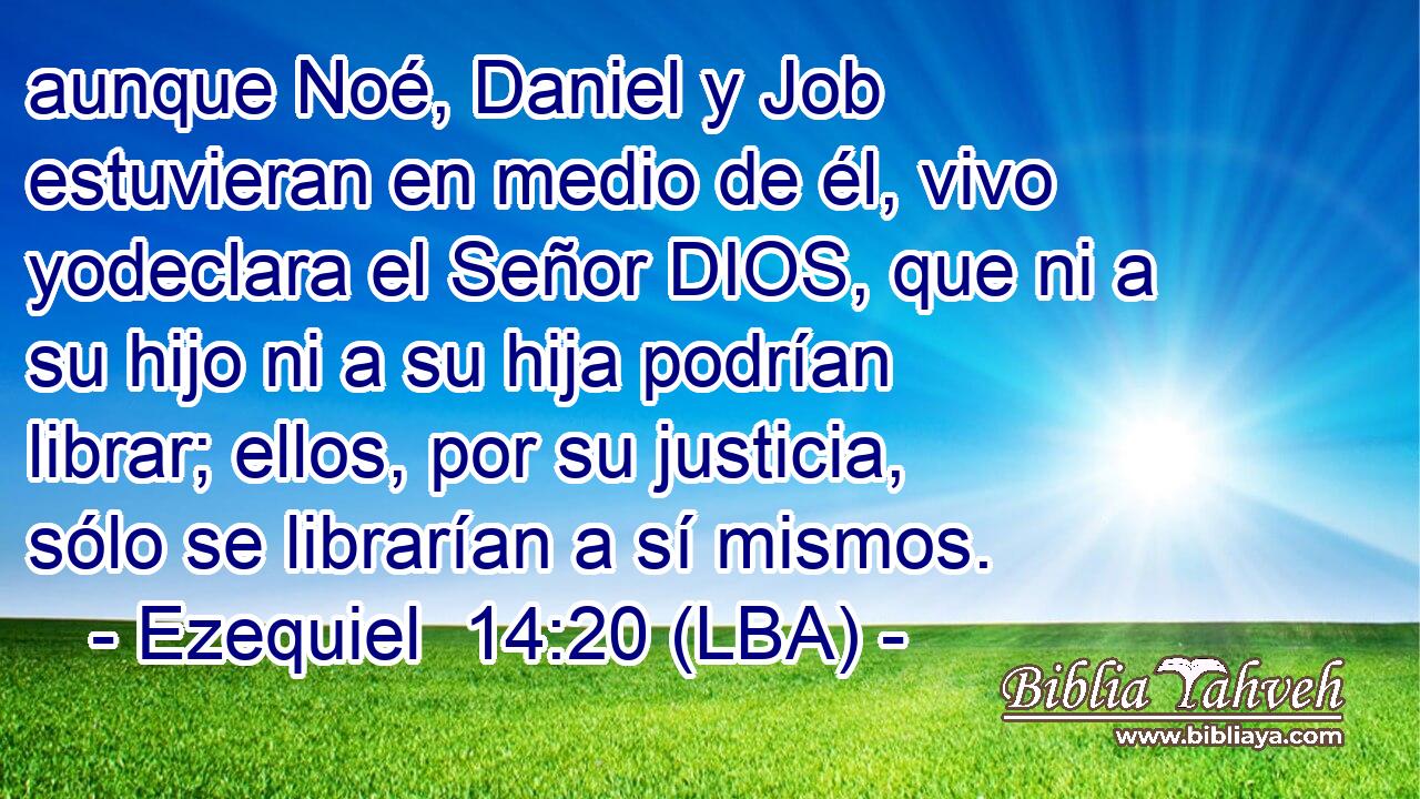 aunque Noé, Daniel y Job estuvieran en medio de él, vivo yodeclara el Señor DIOS, que ni a su hijo ni a su hija podrían librar; ellos, por su justicia, sólo se librarían a sí mismos.