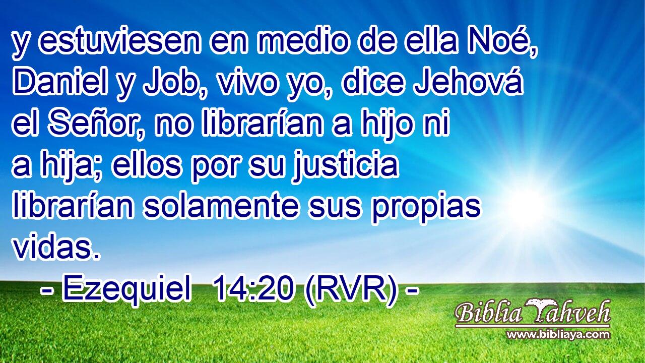 y estuviesen en medio de ella Noé, Daniel y Job, vivo yo, dice Jehová el Señor, no librarían a hijo ni a hija; ellos por su justicia librarían solamente sus propias vidas.