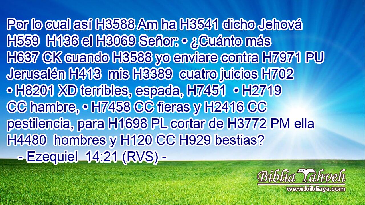 Por lo cual así H3588 Am ha H3541 dicho Jehová H559  H136 el H3069 Señor: • ¿Cuánto más H637 CK cuando H3588 yo enviare contra H7971 PU Jerusalén H413  mis H3389  cuatro juicios H702  • H8201 XD terribles, espada, H7451  • H2719 CC hambre, • H7458 CC fieras y H2416 CC pestilencia, para H1698 PL cortar de H3772 PM ella H4480  hombres y H120 CC H929 bestias? 