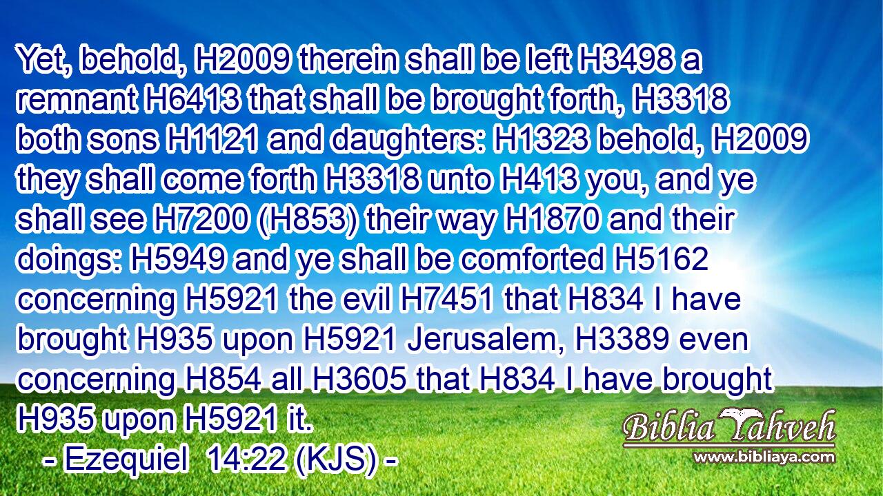 Yet, behold, H2009 therein shall be left H3498 a remnant H6413 that shall be brought forth, H3318 both sons H1121 and daughters: H1323 behold, H2009 they shall come forth H3318 unto H413 you, and ye shall see H7200 (H853) their way H1870 and their doings: H5949 and ye shall be comforted H5162 concerning H5921 the evil H7451 that H834 I have brought H935 upon H5921 Jerusalem, H3389 even concerning H854 all H3605 that H834 I have brought H935 upon H5921 it.