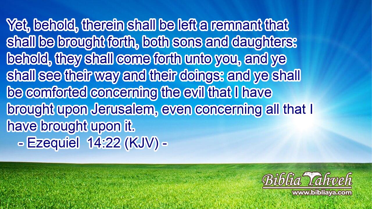 Yet, behold, therein shall be left a remnant that shall be brought forth, both sons and daughters: behold, they shall come forth unto you, and ye shall see their way and their doings: and ye shall be comforted concerning the evil that I have brought upon Jerusalem, even concerning all that I have brought upon it.