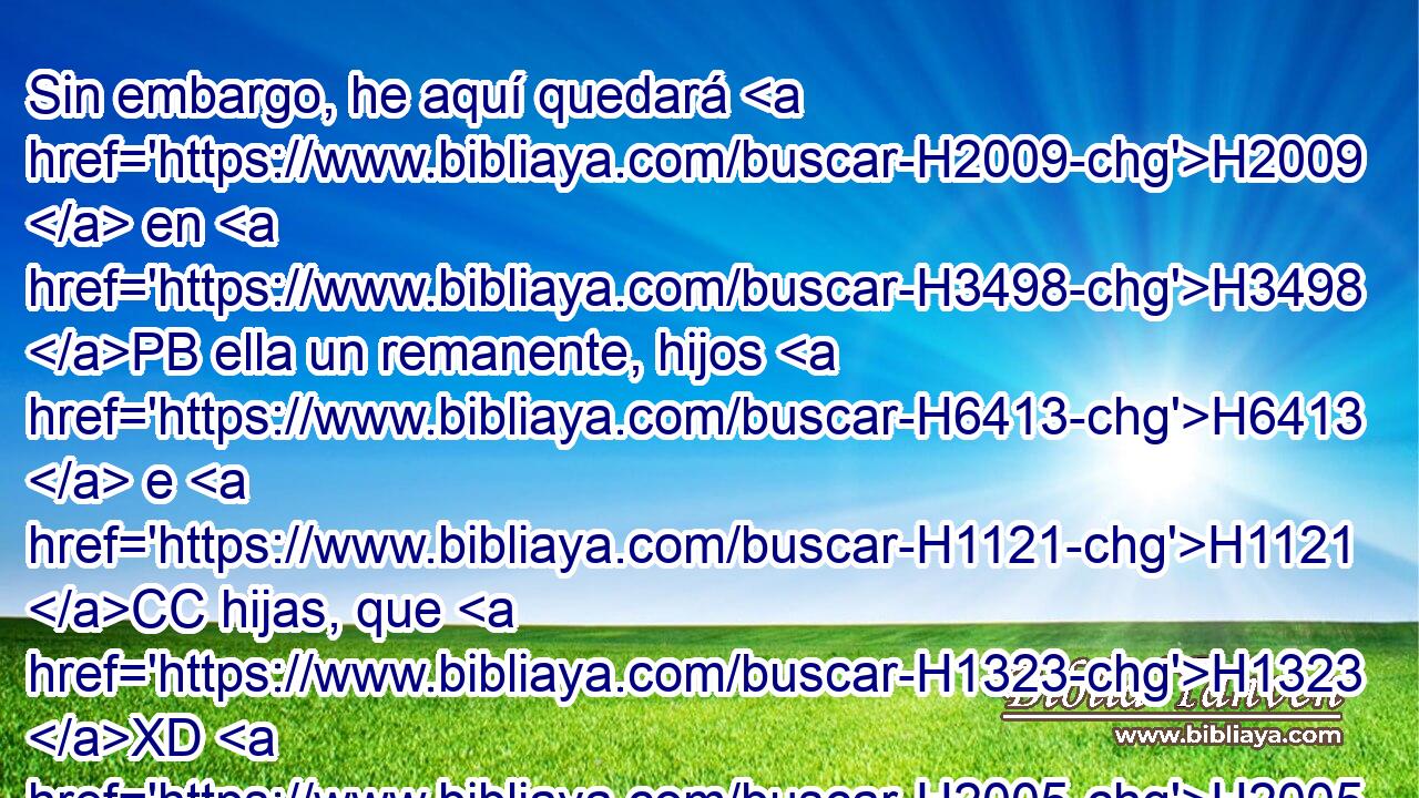 Sin embargo, he aquí quedará H2009  en H3498 PB ella un remanente, hijos H6413  e H1121 CC hijas, que H1323 XD H2005 serán llevados fuera; he H3318 aquí que H2009 ellos vendrán a H3318 PU vosotros, H413  y veréis • H7200 PA su camino y H1870 CC • sus hechos, y H5949 Cc seréis consolados del H5162 Pu, XD mal H5921 H que H7451 XN hice H834 H935 venir sobre Jerusalén, H5921  de H3389 • todas las H3605 cosas que traje H834  H935 so