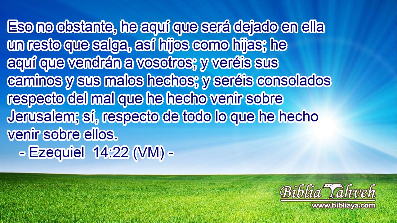  Eso no obstante, he aquí que será dejado en ella un resto que salga, así hijos como hijas; he aquí que vendrán a vosotros; y veréis sus caminos y sus malos hechos; y seréis consolados respecto del mal que he hecho venir sobre Jerusalem; sí, respecto de todo lo que he hecho venir sobre ellos. 