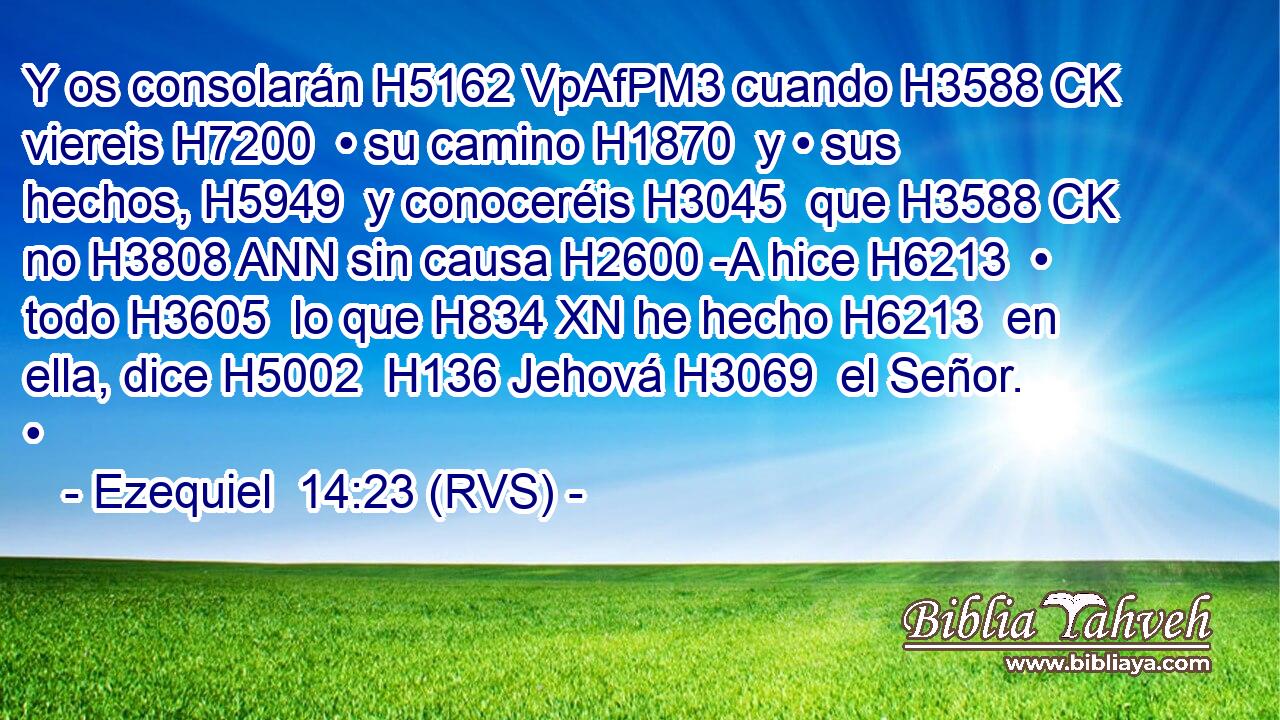 Y os consolarán H5162 VpAfPM3 cuando H3588 CK viereis H7200  • su camino H1870  y • sus hechos, H5949  y conoceréis H3045  que H3588 CK no H3808 ANN sin causa H2600 -A hice H6213  • todo H3605  lo que H834 XN he hecho H6213  en ella, dice H5002  H136 Jehová H3069  el Señor. • 