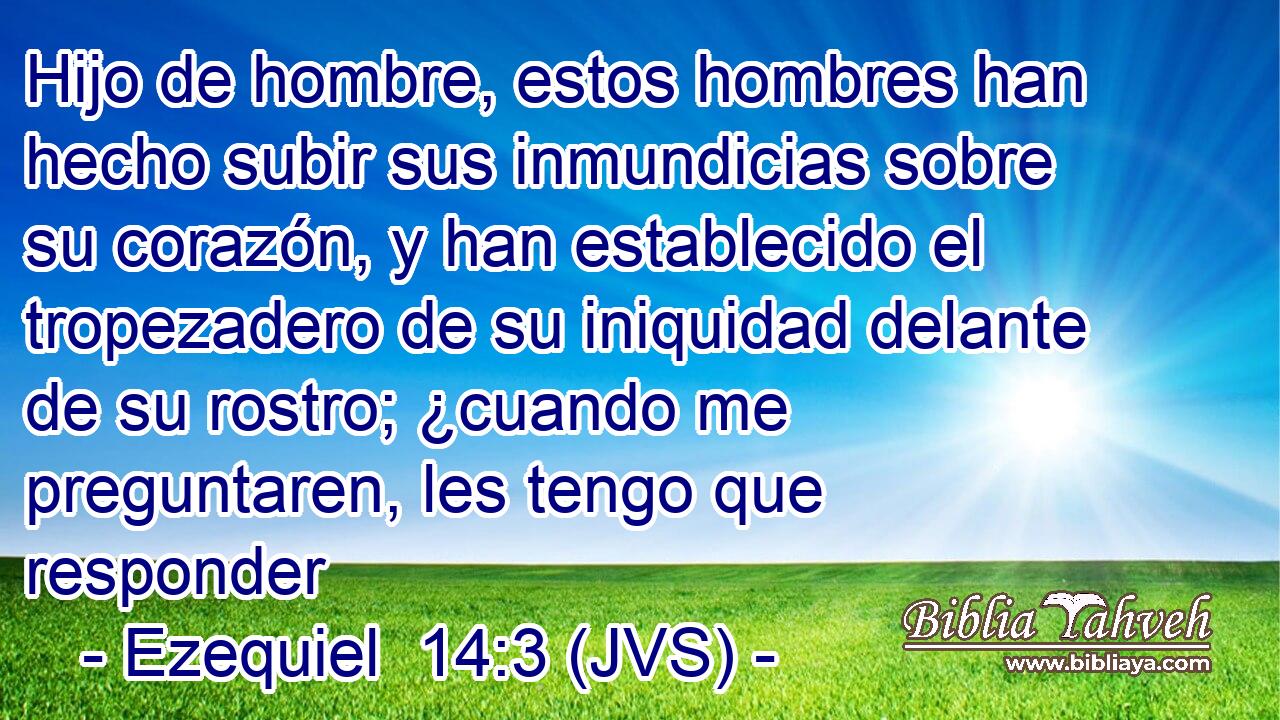 Hijo de hombre, estos hombres han hecho subir sus inmundicias sobre su corazón, y han establecido el tropezadero de su iniquidad delante de su rostro; ¿cuando me preguntaren, les tengo que responder