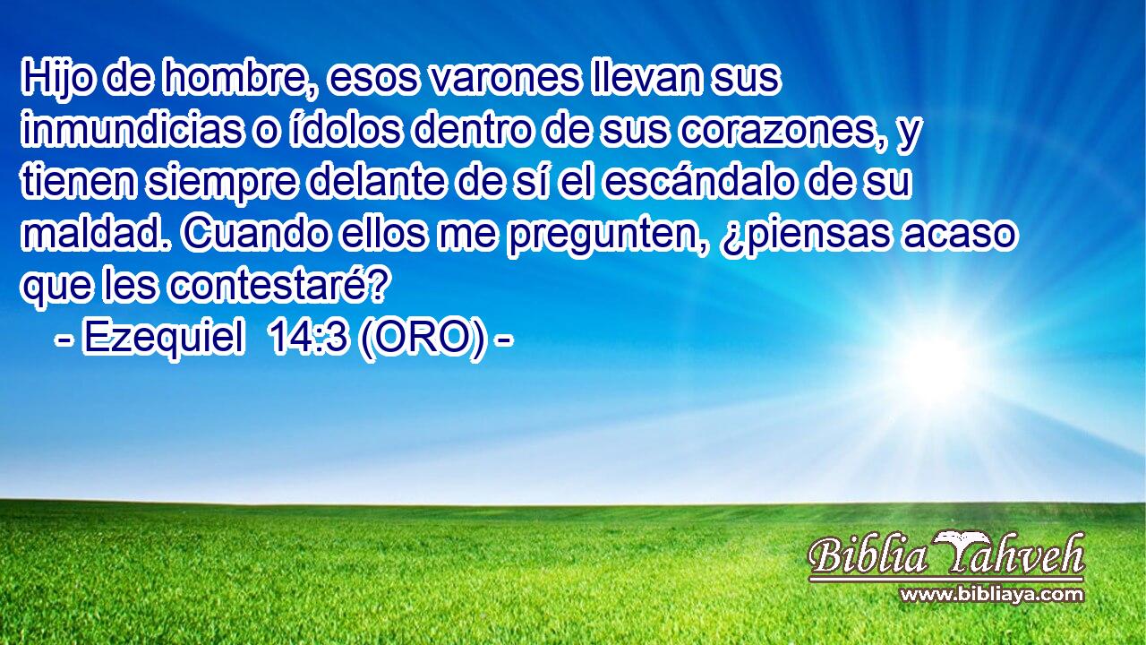  Hijo de hombre, esos varones llevan sus inmundicias o ídolos dentro de sus corazones, y tienen siempre delante de sí el escándalo de su maldad. Cuando ellos me pregunten, ¿piensas acaso que les contestaré? 