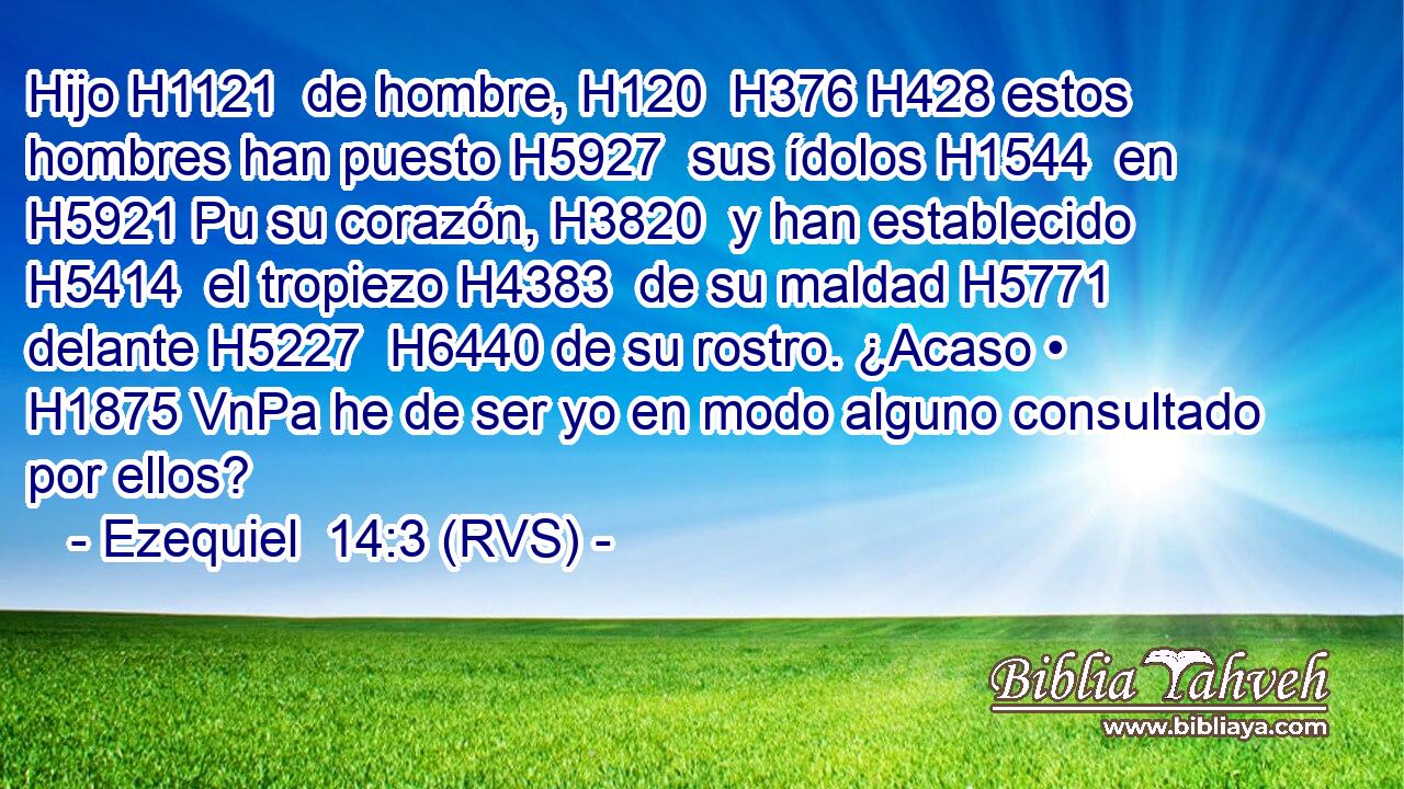 Hijo H1121  de hombre, H120  H376 H428 estos hombres han puesto H5927  sus ídolos H1544  en H5921 Pu su corazón, H3820  y han establecido H5414  el tropiezo H4383  de su maldad H5771  delante H5227  H6440 de su rostro. ¿Acaso • H1875 VnPa he de ser yo en modo alguno consultado por ellos? 