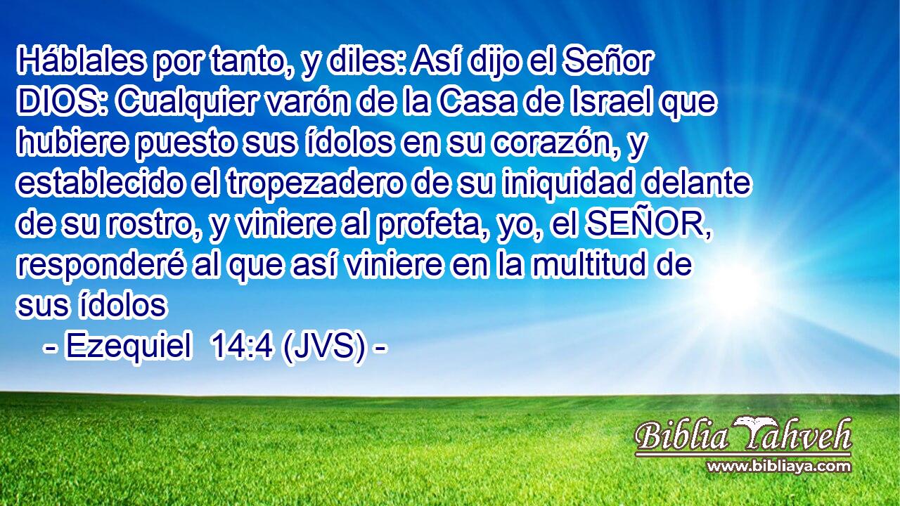 Háblales por tanto, y diles: Así dijo el Señor DIOS: Cualquier varón de la Casa de Israel que hubiere puesto sus ídolos en su corazón, y establecido el tropezadero de su iniquidad delante de su rostro, y viniere al profeta, yo, el SEÑOR, responderé al que así viniere en la multitud de sus ídolos