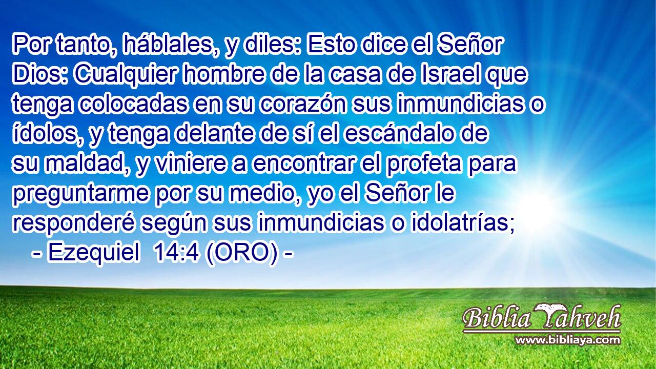  Por tanto, háblales, y diles: Esto dice el Señor Dios: Cualquier hombre de la casa de Israel que tenga colocadas en su corazón sus inmundicias o ídolos, y tenga delante de sí el escándalo de su maldad, y viniere a encontrar el profeta para preguntarme por su medio, yo el Señor le responderé según sus inmundicias o idolatrías; 