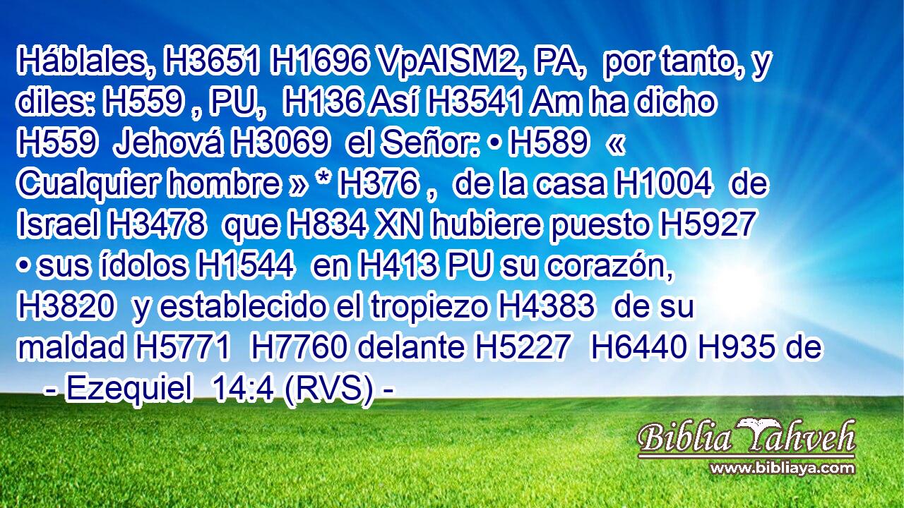 Háblales, H3651 H1696 VpAISM2, PA,  por tanto, y diles: H559 , PU,  H136 Así H3541 Am ha dicho H559  Jehová H3069  el Señor: • H589  « Cualquier hombre » * H376 ,  de la casa H1004  de Israel H3478  que H834 XN hubiere puesto H5927  • sus ídolos H1544  en H413 PU su corazón, H3820  y establecido el tropiezo H4383  de su maldad H5771  H7760 delante H5227  H6440 H935 de