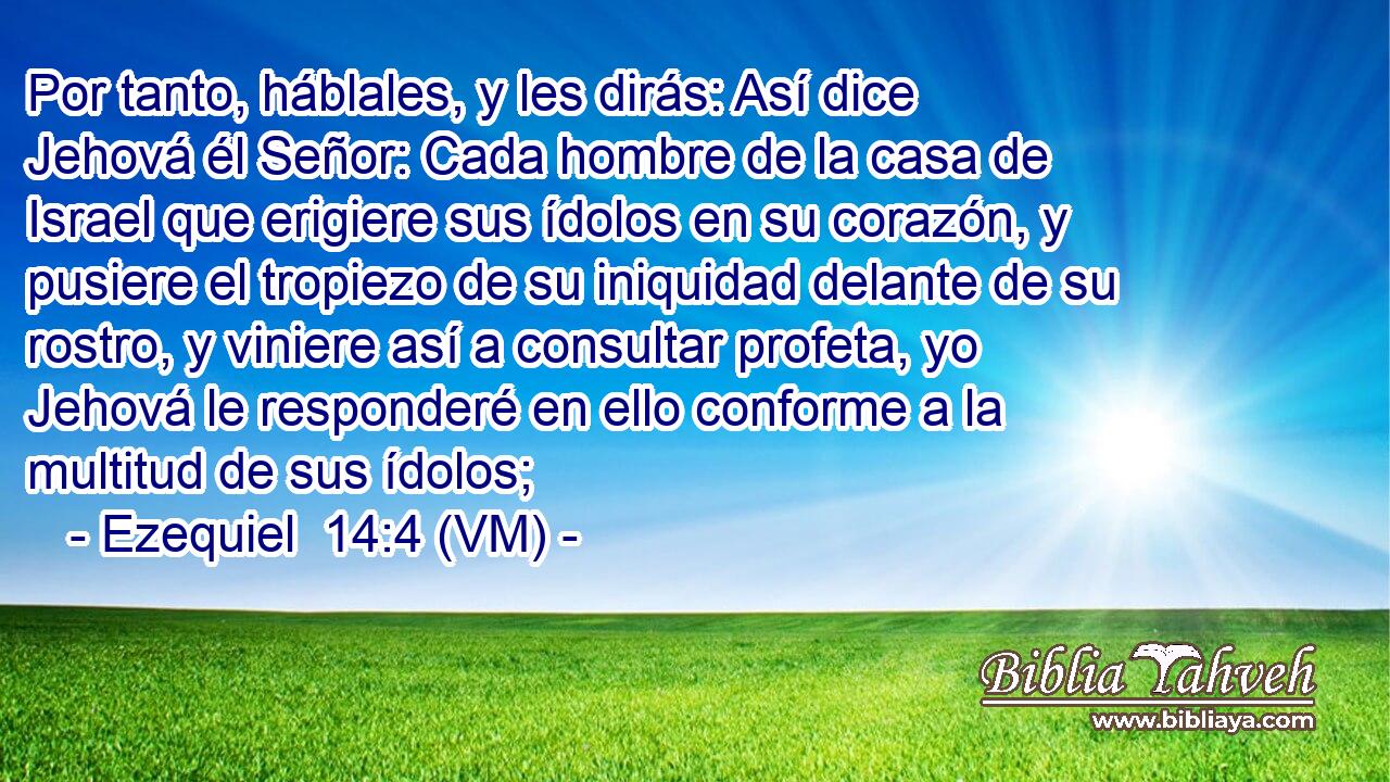  Por tanto, háblales, y les dirás: Así dice Jehová él Señor: Cada hombre de la casa de Israel que erigiere sus ídolos en su corazón, y pusiere el tropiezo de su iniquidad delante de su rostro, y viniere así a consultar profeta, yo Jehová le responderé en ello conforme a la multitud de sus ídolos; 