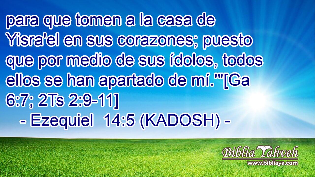  para que tomen a la casa de Yisra'el en sus corazones; puesto que por medio de sus ídolos, todos ellos se han apartado de mí.'