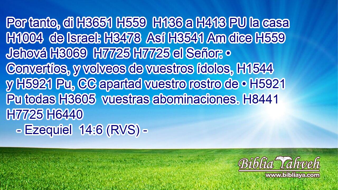 Por tanto, di H3651 H559  H136 a H413 PU la casa H1004  de Israel: H3478  Así H3541 Am dice H559  Jehová H3069  H7725 H7725 el Señor: • Convertíos, y volveos de vuestros ídolos, H1544  y H5921 Pu, CC apartad vuestro rostro de • H5921 Pu todas H3605  vuestras abominaciones. H8441  H7725 H6440 