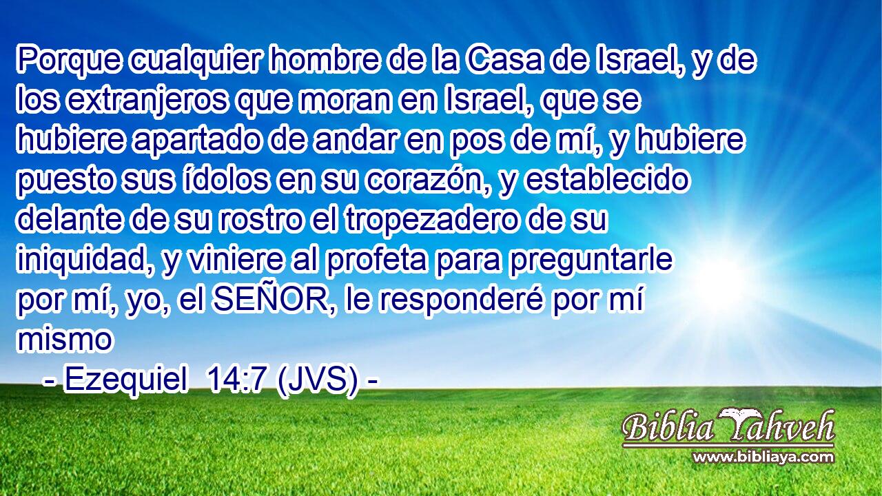 Porque cualquier hombre de la Casa de Israel, y de los extranjeros que moran en Israel, que se hubiere apartado de andar en pos de mí, y hubiere puesto sus ídolos en su corazón, y establecido delante de su rostro el tropezadero de su iniquidad, y viniere al profeta para preguntarle por mí, yo, el SEÑOR, le responderé por mí mismo