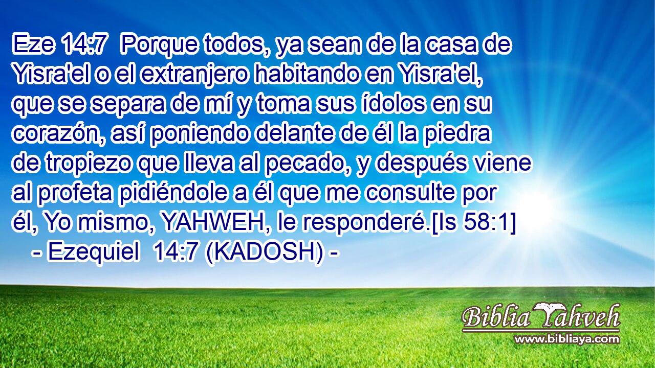  Porque todos, ya sean de la casa de Yisra'el o el extranjero habitando en Yisra'el, que se separa de mí y toma sus ídolos en su corazón, así poniendo delante de él la piedra de tropiezo que lleva al pecado, y después viene al profeta pidiéndole a él que me consulte por él, Yo mismo, YAHWEH, le responderé.[Is 58:1] 