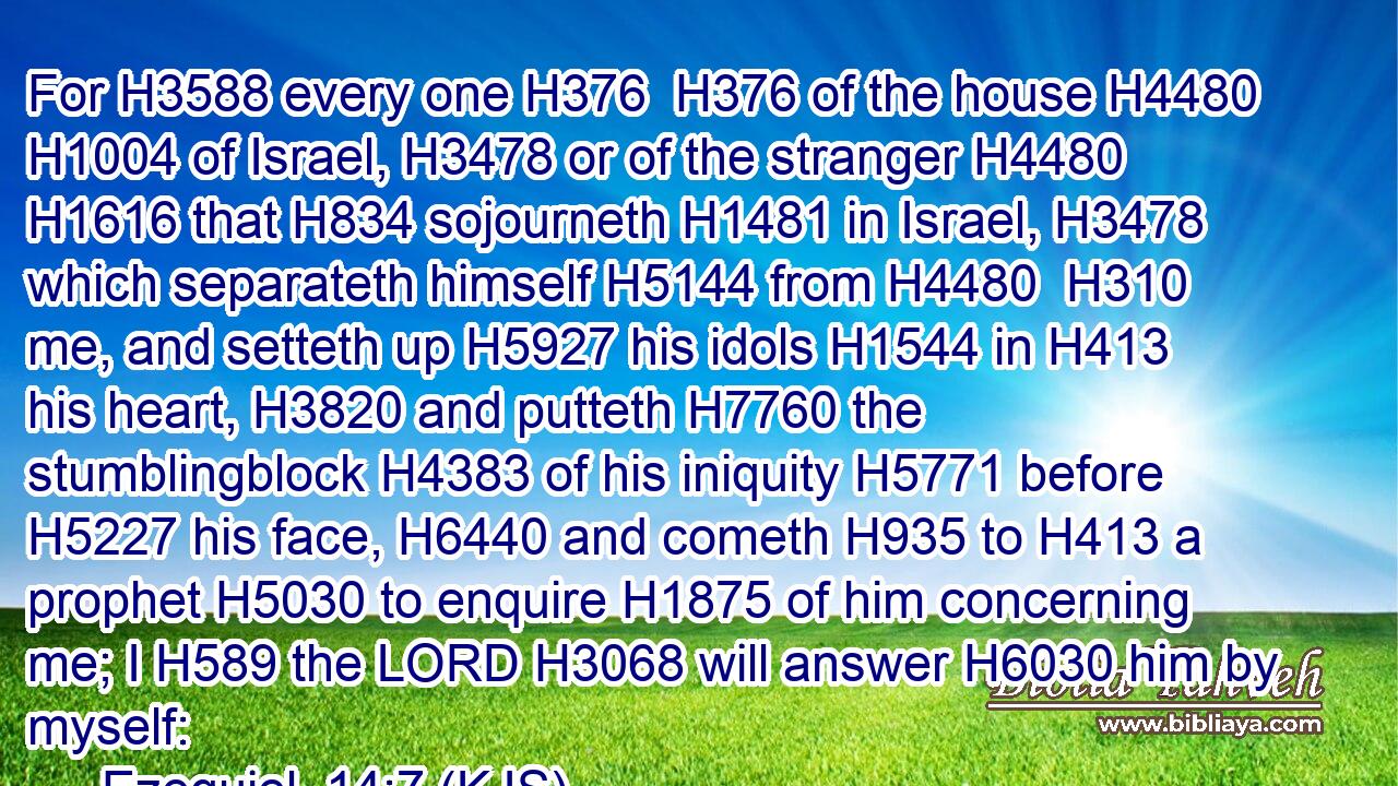 For H3588 every one H376  H376 of the house H4480  H1004 of Israel, H3478 or of the stranger H4480  H1616 that H834 sojourneth H1481 in Israel, H3478 which separateth himself H5144 from H4480  H310 me, and setteth up H5927 his idols H1544 in H413 his heart, H3820 and putteth H7760 the stumblingblock H4383 of his iniquity H5771 before H5227 his face, H6440 and cometh H935 to H413 a prophet H5030 to enquire H1875 of him concerning me; I H589 the LORD H3068 will answer H6030 him by myself: