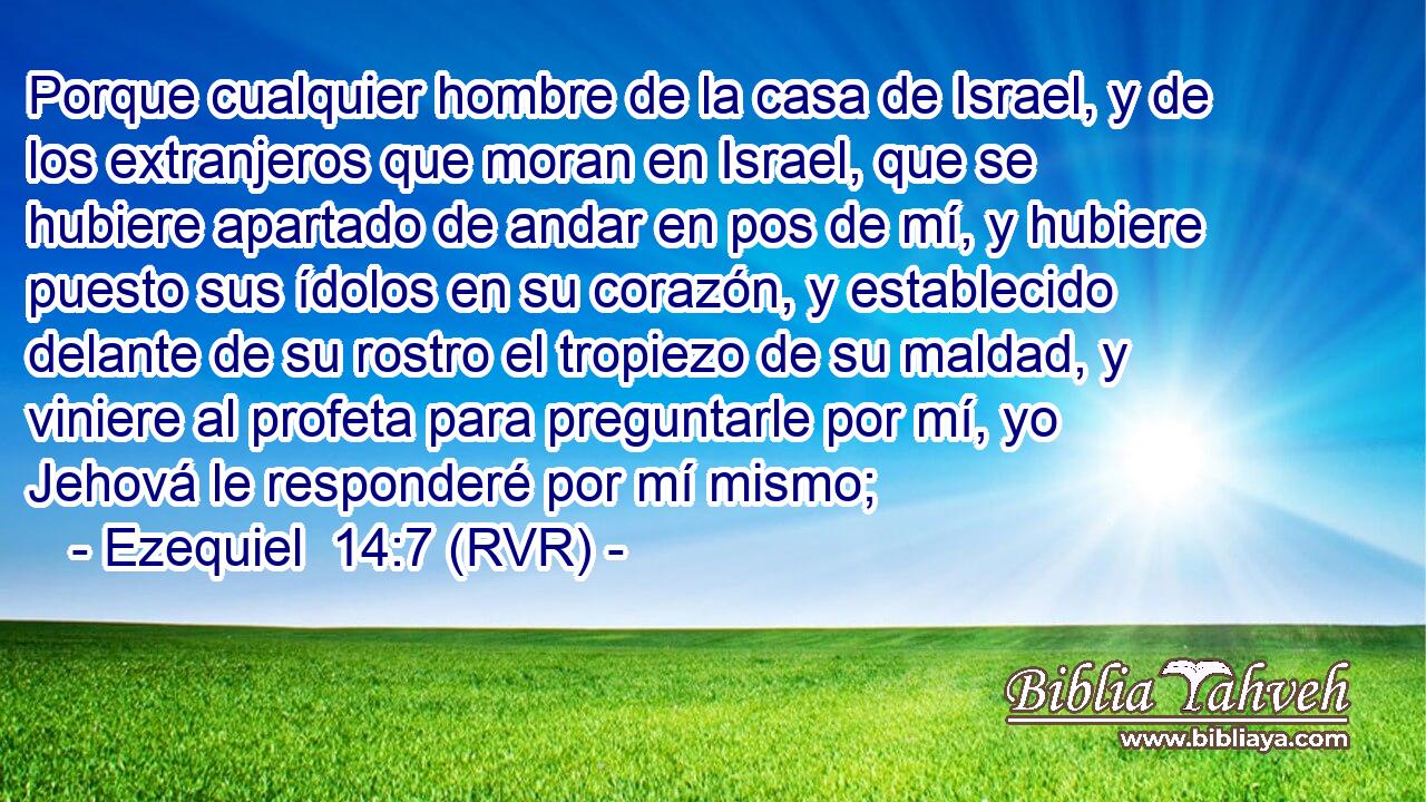 Porque cualquier hombre de la casa de Israel, y de los extranjeros que moran en Israel, que se hubiere apartado de andar en pos de mí, y hubiere puesto sus ídolos en su corazón, y establecido delante de su rostro el tropiezo de su maldad, y viniere al profeta para preguntarle por mí, yo Jehová le responderé por mí mismo;
