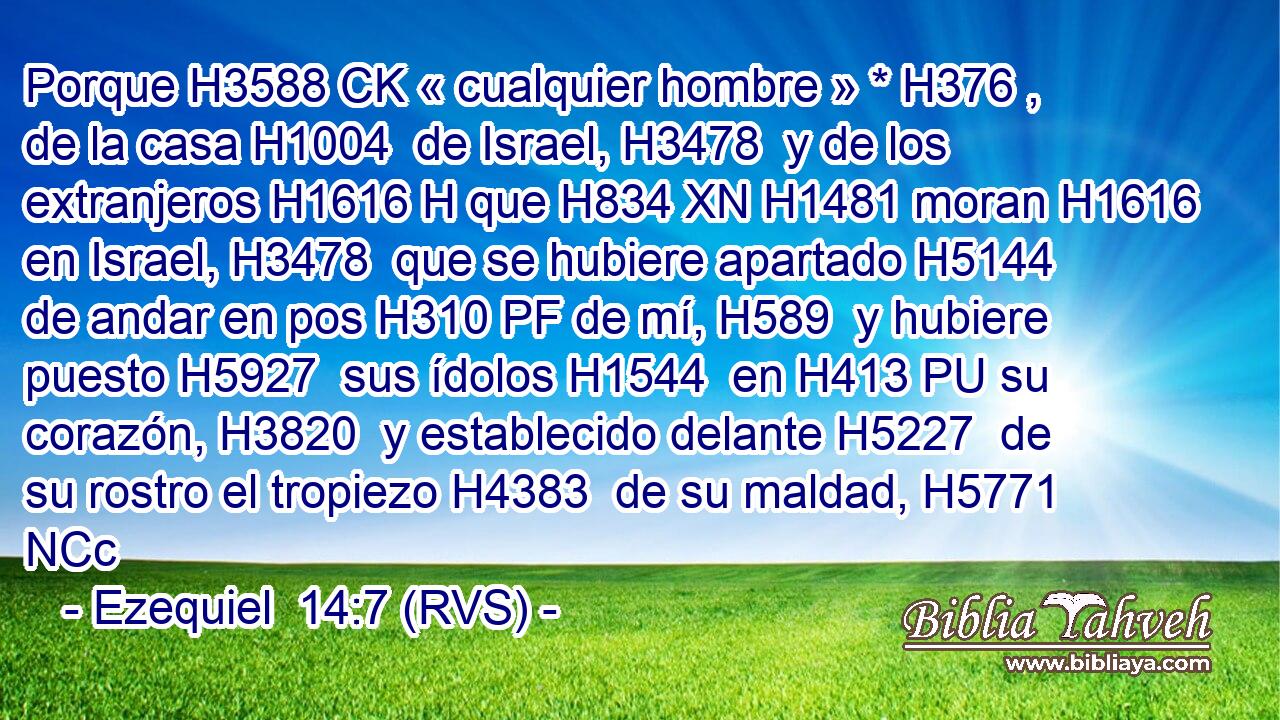 Porque H3588 CK « cualquier hombre » * H376 ,  de la casa H1004  de Israel, H3478  y de los extranjeros H1616 H que H834 XN H1481 moran H1616  en Israel, H3478  que se hubiere apartado H5144  de andar en pos H310 PF de mí, H589  y hubiere puesto H5927  sus ídolos H1544  en H413 PU su corazón, H3820  y establecido delante H5227  de su rostro el tropiezo H4383  de su maldad, H5771 NCc