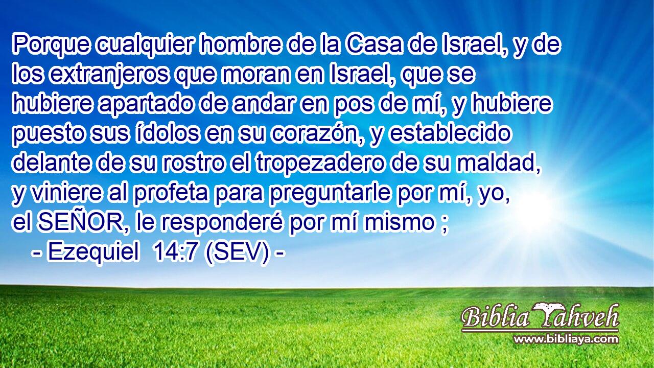 Porque cualquier hombre de la Casa de Israel, y de los extranjeros que moran en Israel, que se hubiere apartado de andar en pos de mí, y hubiere puesto sus ídolos en su corazón, y establecido delante de su rostro el tropezadero de su maldad, y viniere al profeta para preguntarle por mí, yo, el SEÑOR, le responderé por mí mismo ;
