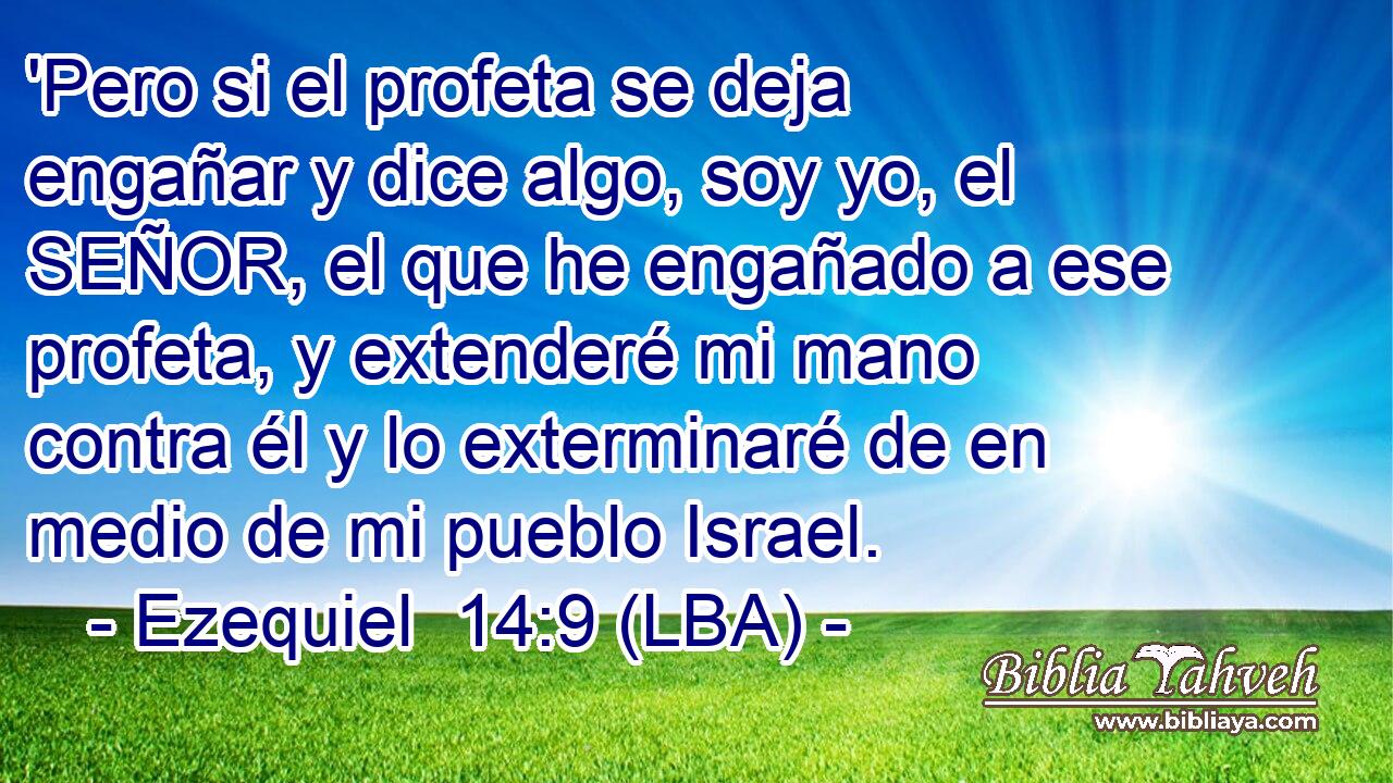 'Pero si el profeta se deja engañar y dice algo, soy yo, el SEÑOR, el que he engañado a ese profeta, y extenderé mi mano contra él y lo exterminaré de en medio de mi pueblo Israel.
