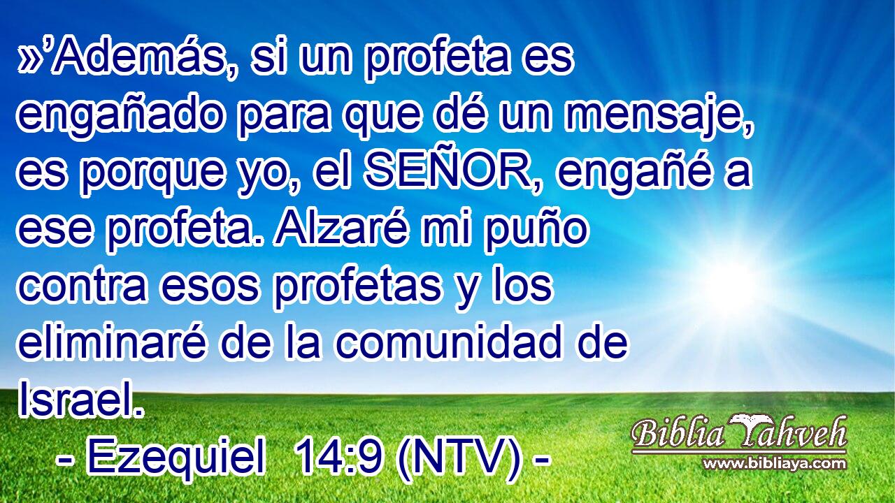 »’Además, si un profeta es engañado para que dé un mensaje, es porque yo, el SEÑOR, engañé a ese profeta. Alzaré mi puño contra esos profetas y los eliminaré de la comunidad de Israel.