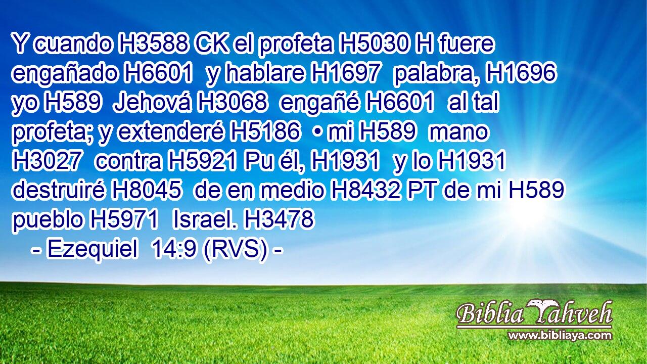 Y cuando H3588 CK el profeta H5030 H fuere engañado H6601  y hablare H1697  palabra, H1696  yo H589  Jehová H3068  engañé H6601  al tal profeta; y extenderé H5186  • mi H589  mano H3027  contra H5921 Pu él, H1931  y lo H1931  destruiré H8045  de en medio H8432 PT de mi H589  pueblo H5971  Israel. H3478  