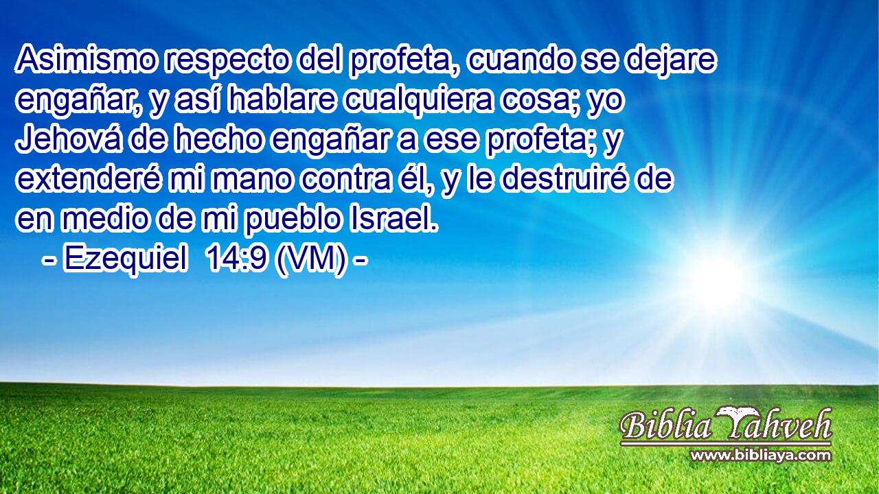  Asimismo respecto del profeta, cuando se dejare engañar, y así hablare cualquiera cosa; yo Jehová de hecho engañar a ese profeta; y extenderé mi mano contra él, y le destruiré de en medio de mi pueblo Israel. 