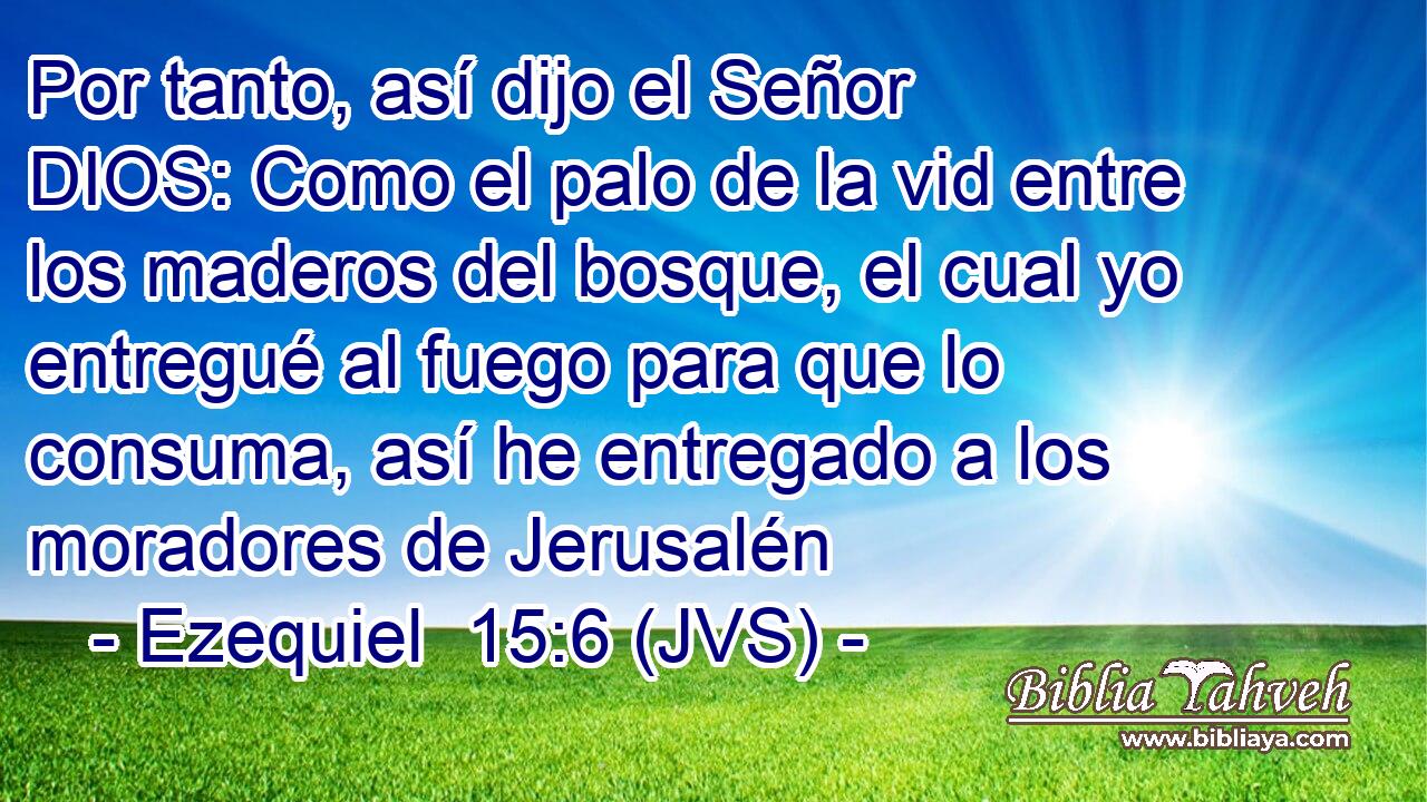 Por tanto, así dijo el Señor DIOS: Como el palo de la vid entre los maderos del bosque, el cual yo entregué al fuego para que lo consuma, así he entregado a los moradores de Jerusalén